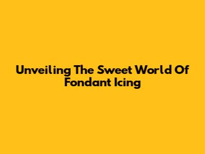 Unveiling The Sweet World Of Fondant Icing