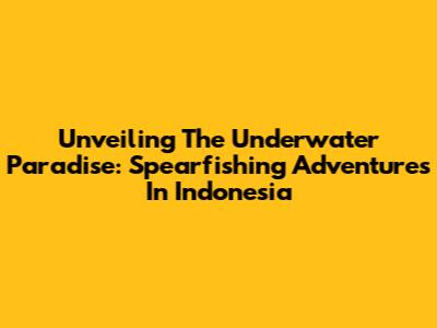 Unveiling The Underwater Paradise: Spearfishing Adventures In Indonesia