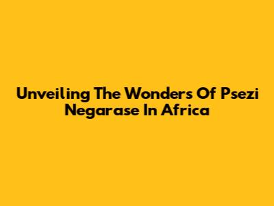 Unveiling The Wonders Of Psezi Negarase In Africa
