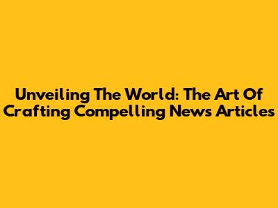 Unveiling The World: The Art Of Crafting Compelling News Articles