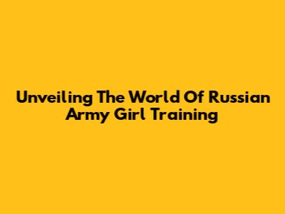 Unveiling The World Of Russian Army Girl Training