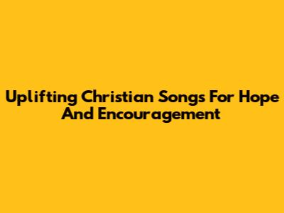 Uplifting Christian Songs For Hope And Encouragement