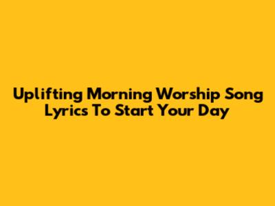 Uplifting Morning Worship Song Lyrics To Start Your Day