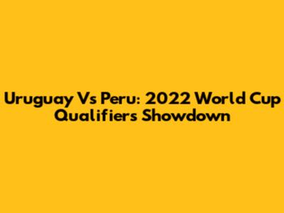 Uruguay Vs Peru: 2022 World Cup Qualifiers Showdown
