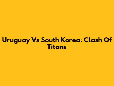 Uruguay Vs South Korea: Clash Of Titans