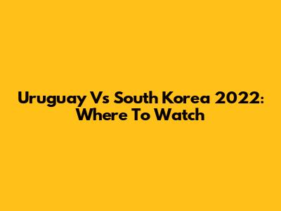 Uruguay Vs South Korea 2022: Where To Watch