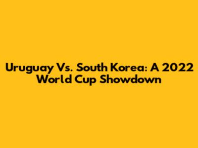 Uruguay Vs. South Korea: A 2022 World Cup Showdown