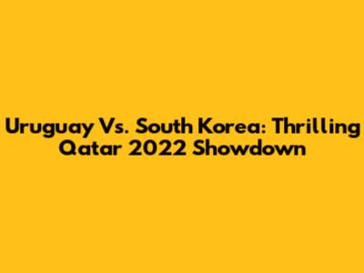 Uruguay Vs. South Korea: Thrilling Qatar 2022 Showdown