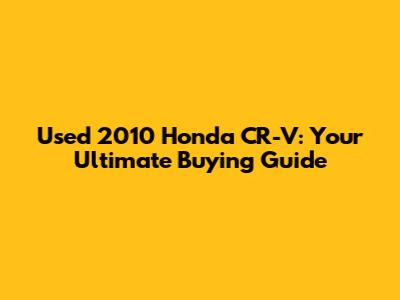 Used 2010 Honda CR-V: Your Ultimate Buying Guide