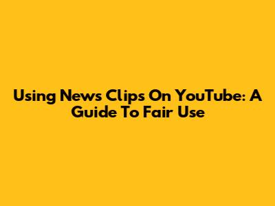 Using News Clips On YouTube: A Guide To Fair Use