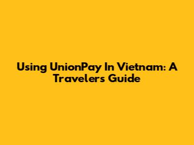 Using UnionPay In Vietnam: A Traveler's Guide