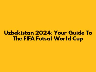 Uzbekistan 2024: Your Guide To The FIFA Futsal World Cup