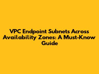 VPC Endpoint Subnets Across Availability Zones: A Must-Know Guide