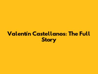 Valentín Castellanos: The Full Story
