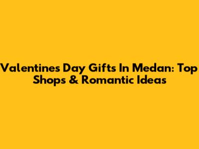Valentine's Day Gifts In Medan: Top Shops & Romantic Ideas