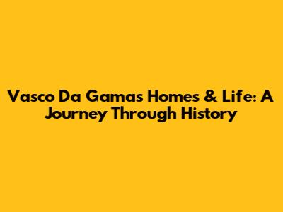 Vasco Da Gama's Homes & Life: A Journey Through History