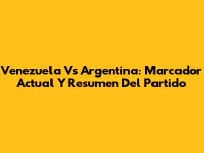Venezuela Vs Argentina: Marcador Actual Y Resumen Del Partido