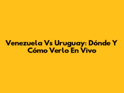 Venezuela Vs Uruguay: Dónde Y Cómo Verlo En Vivo