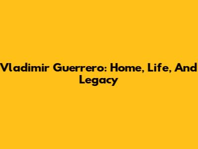Vladimir Guerrero: Home, Life, And Legacy