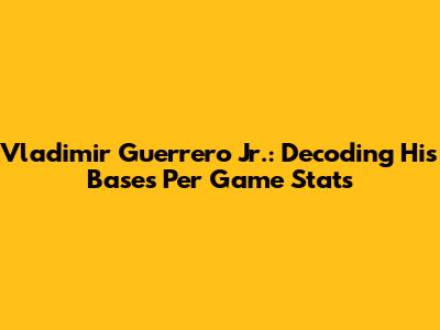 Vladimir Guerrero Jr.: Decoding His Bases Per Game Stats