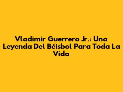 Vladimir Guerrero Jr.: Una Leyenda Del Béisbol Para Toda La Vida