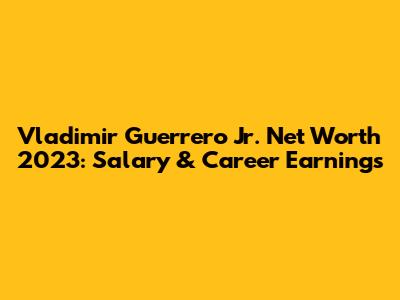Vladimir Guerrero Jr. Net Worth 2023: Salary & Career Earnings