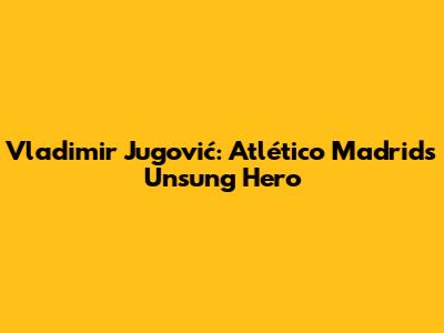 Vladimir Jugović: Atlético Madrid's Unsung Hero