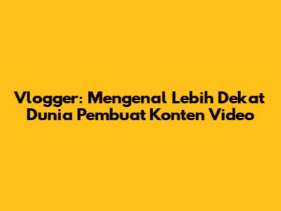 Vlogger: Mengenal Lebih Dekat Dunia Pembuat Konten Video