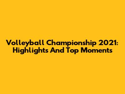 Volleyball Championship 2021: Highlights And Top Moments