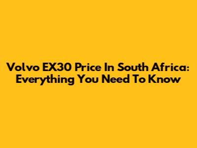 Volvo EX30 Price In South Africa: Everything You Need To Know