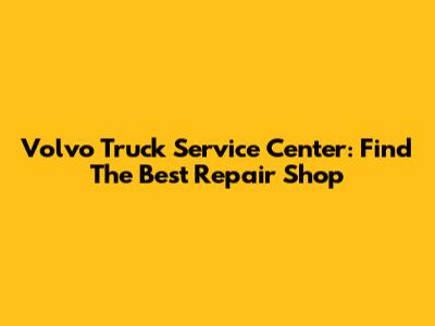 Volvo Truck Service Center: Find The Best Repair Shop