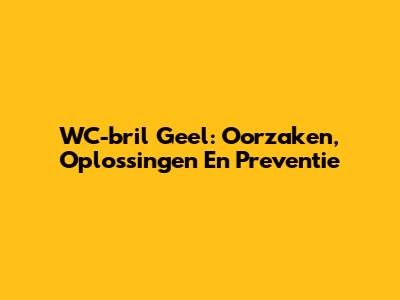 WC-bril Geel: Oorzaken, Oplossingen En Preventie