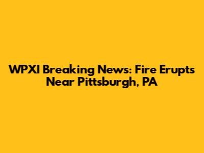WPXI Breaking News: Fire Erupts Near Pittsburgh, PA