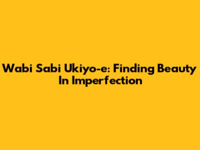Wabi Sabi Ukiyo-e: Finding Beauty In Imperfection