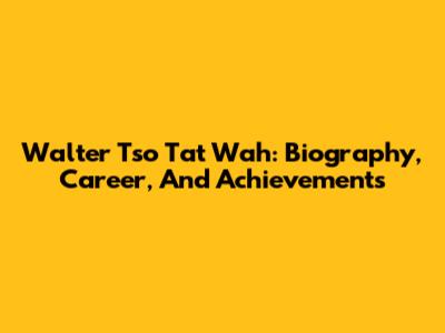 Walter Tso Tat Wah: Biography, Career, And Achievements
