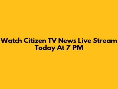 Watch Citizen TV News Live Stream Today At 7 PM