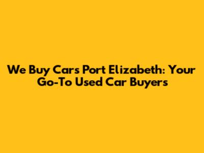 We Buy Cars Port Elizabeth: Your Go-To Used Car Buyers