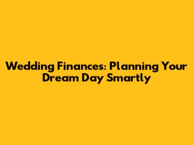 Wedding Finances: Planning Your Dream Day Smartly