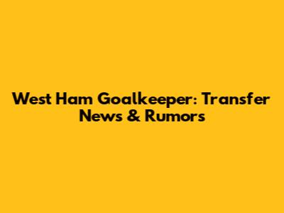 West Ham Goalkeeper: Transfer News & Rumors