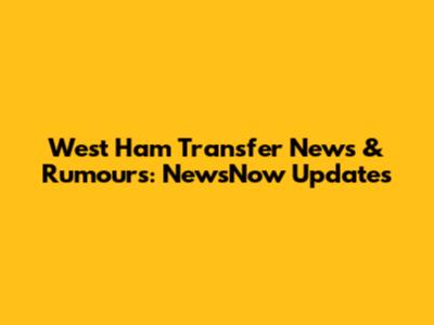 West Ham Transfer News & Rumours: NewsNow Updates