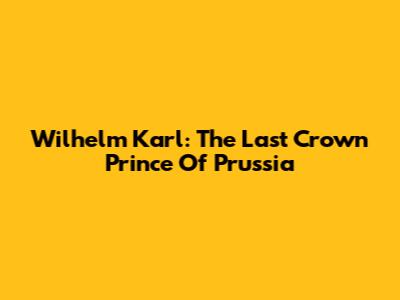 Wilhelm Karl: The Last Crown Prince Of Prussia