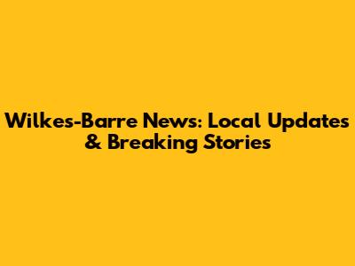 Wilkes-Barre News: Local Updates & Breaking Stories