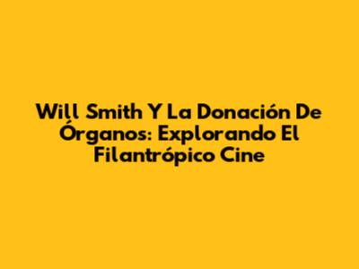 Will Smith Y La Donación De Órganos: Explorando El Filantrópico Cine
