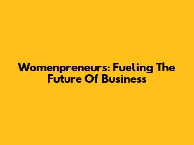 Womenpreneurs: Fueling The Future Of Business