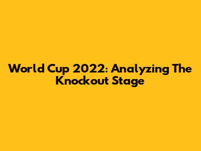 World Cup 2022: Analyzing The Knockout Stage