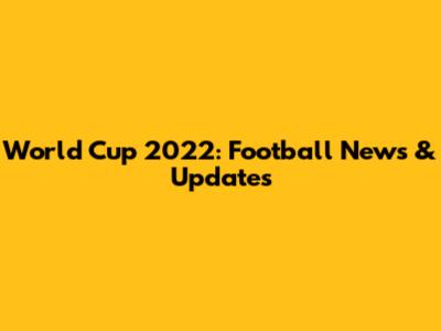 World Cup 2022: Football News & Updates