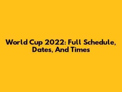World Cup 2022: Full Schedule, Dates, And Times
