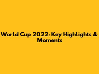 World Cup 2022: Key Highlights & Moments