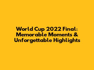 World Cup 2022 Final: Memorable Moments & Unforgettable Highlights