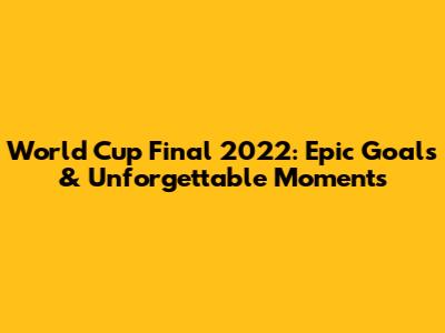 World Cup Final 2022: Epic Goals & Unforgettable Moments